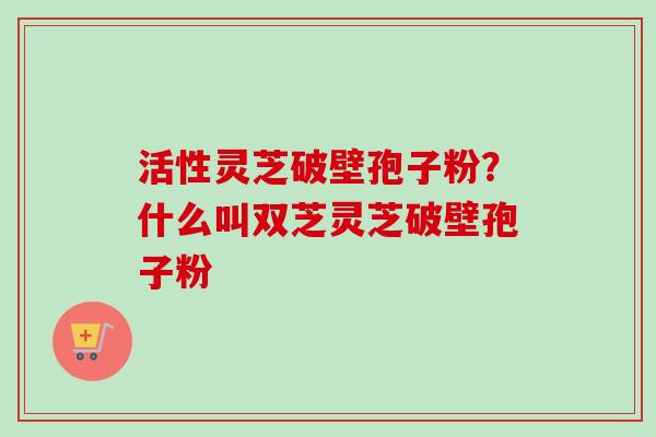 活性灵芝破壁孢子粉？什么叫双芝灵芝破壁孢子粉