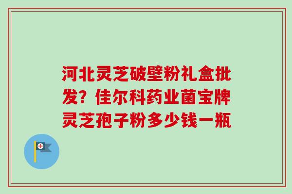 河北灵芝破壁粉礼盒批发？佳尔科药业菌宝牌灵芝孢子粉多少钱一瓶