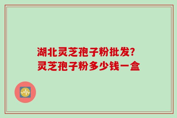 湖北灵芝孢子粉批发？灵芝孢子粉多少钱一盒