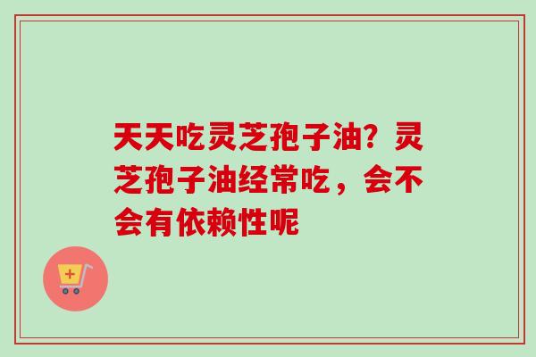 天天吃灵芝孢子油？灵芝孢子油经常吃，会不会有依赖性呢