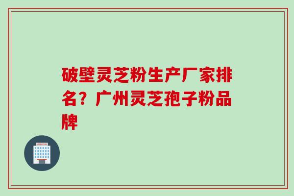 破壁灵芝粉生产厂家排名？广州灵芝孢子粉品牌