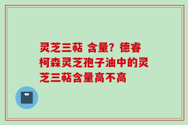 灵芝三萜 含量？德睿柯森灵芝孢子油中的灵芝三萜含量高不高