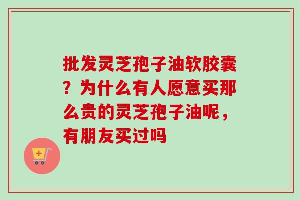 批发灵芝孢子油软胶囊？为什么有人愿意买那么贵的灵芝孢子油呢，有朋友买过吗