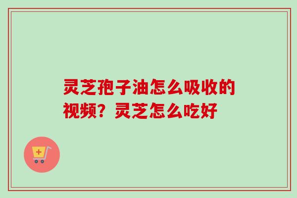 灵芝孢子油怎么吸收的视频?灵芝怎么吃好 灵芝孢子油怎么吸收的视频?灵芝怎么吃好