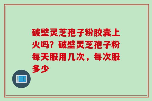 破壁灵芝孢子粉胶囊上火吗？破壁灵芝孢子粉每天服用几次，每次服多少