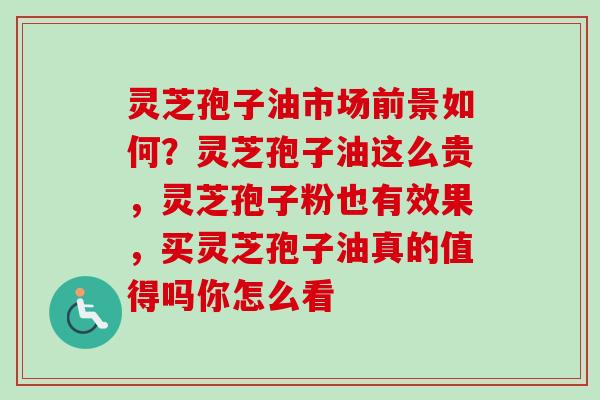 灵芝孢子油市场前景如何？灵芝孢子油这么贵，灵芝孢子粉也有效果，买灵芝孢子油真的值得吗你怎么看