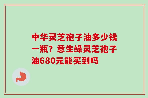 中华灵芝孢子油多少钱一瓶？意生缘灵芝孢子油680元能买到吗
