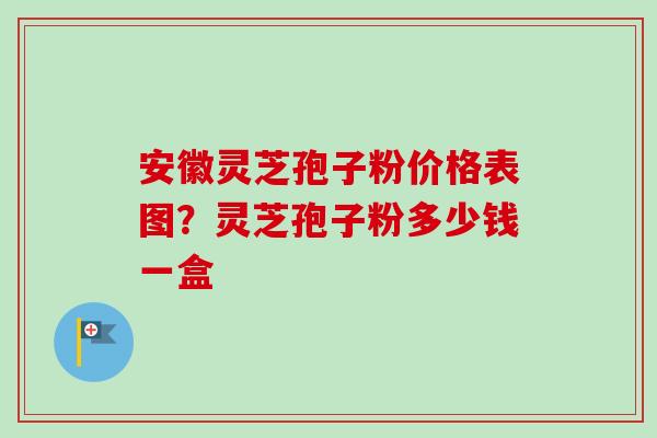 安徽灵芝孢子粉价格表图？灵芝孢子粉多少钱一盒