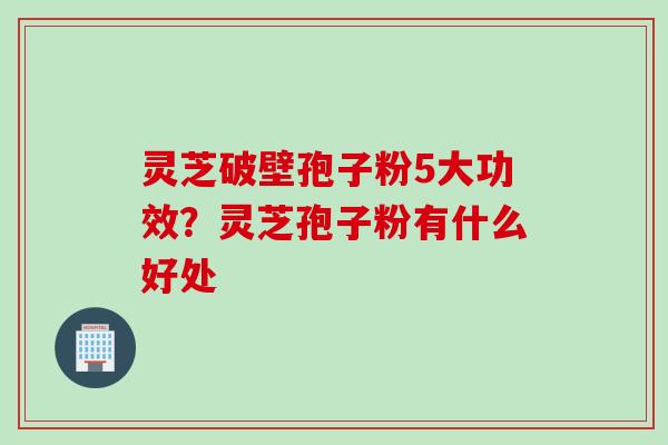 灵芝破壁孢子粉5大功效？灵芝孢子粉有什么好处
