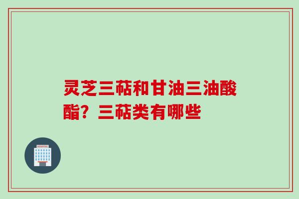 灵芝三萜和甘油三油酸酯？三萜类有哪些