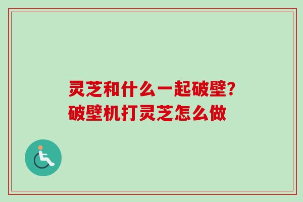 灵芝和什么一起破壁？破壁机打灵芝怎么做