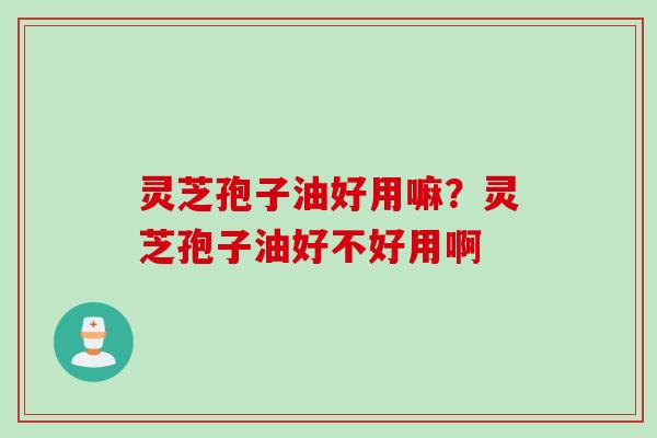 灵芝孢子油好用嘛？灵芝孢子油好不好用啊