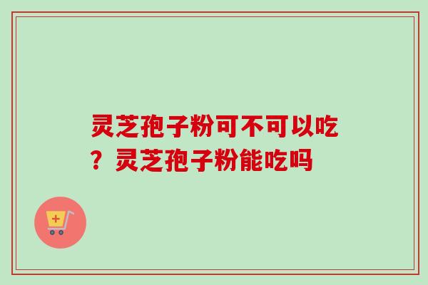 灵芝孢子粉可不可以吃？灵芝孢子粉能吃吗