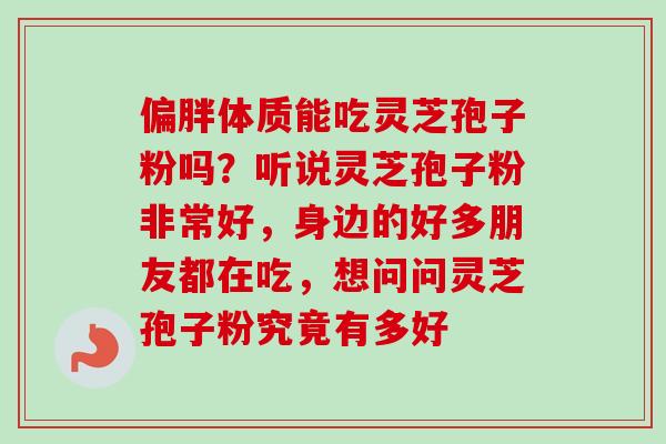 偏胖体质能吃灵芝孢子粉吗？听说灵芝孢子粉非常好，身边的好多朋友都在吃，想问问灵芝孢子粉究竟有多好