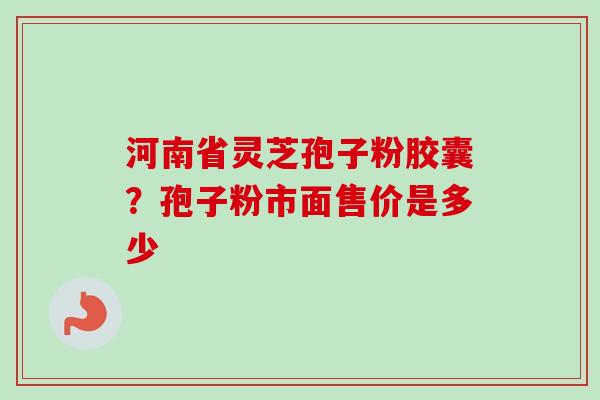河南省灵芝孢子粉胶囊？孢子粉市面售价是多少