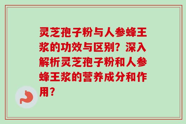灵芝孢子粉与人参蜂王浆的功效与区别？深入解析灵芝孢子粉和人参蜂王浆的营养成分和作用？