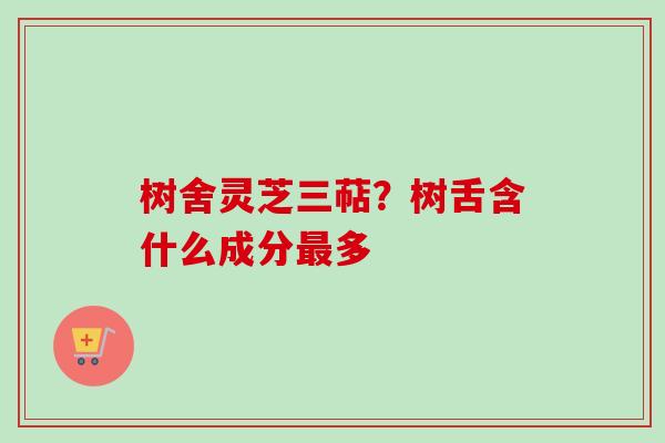 树舍灵芝三萜？树舌含什么成分最多