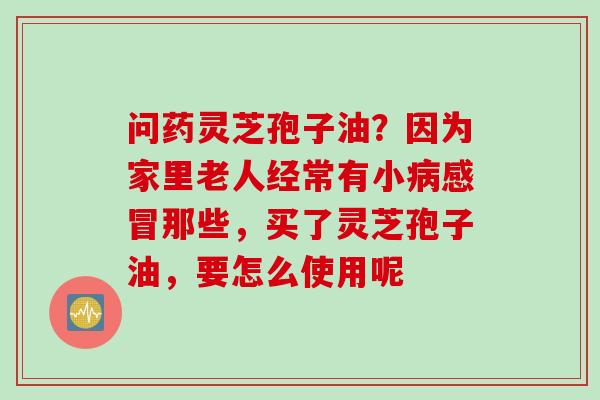 问药灵芝孢子油？因为家里老人经常有小病感冒那些，买了灵芝孢子油，要怎么使用呢