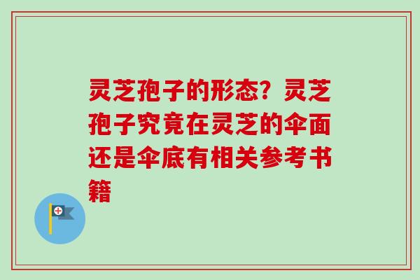 灵芝孢子的形态？灵芝孢子究竟在灵芝的伞面还是伞底有相关参考书籍