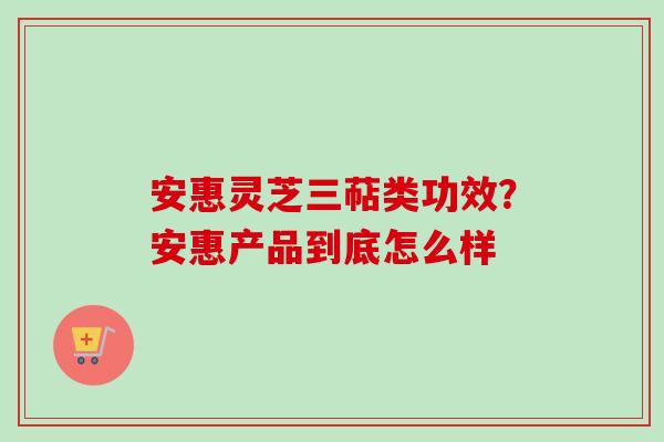 安惠灵芝三萜类功效？安惠产品到底怎么样