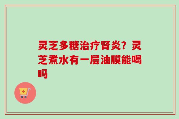 灵芝多糖治疗肾炎？灵芝煮水有一层油膜能喝吗