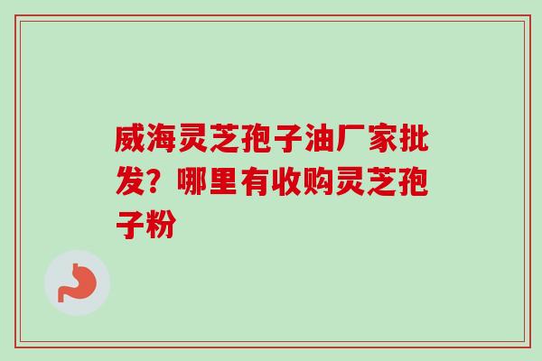 威海灵芝孢子油厂家批发？哪里有收购灵芝孢子粉