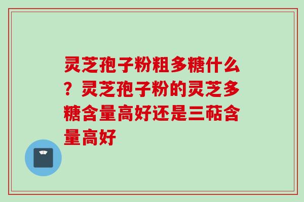 灵芝孢子粉粗多糖什么？灵芝孢子粉的灵芝多糖含量高好还是三萜含量高好