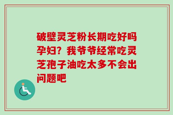 破壁灵芝粉长期吃好吗孕妇？我爷爷经常吃灵芝孢子油吃太多不会出问题吧
