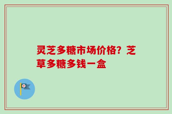 灵芝多糖市场价格？芝草多糖多钱一盒