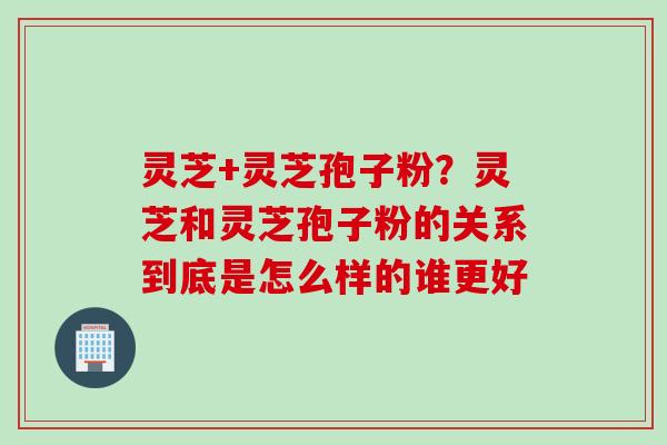 灵芝+灵芝孢子粉？灵芝和灵芝孢子粉的关系到底是怎么样的谁更好