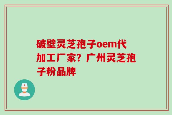 破壁灵芝孢子oem代加工厂家？广州灵芝孢子粉品牌