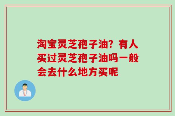 淘宝灵芝孢子油？有人买过灵芝孢子油吗一般会去什么地方买呢