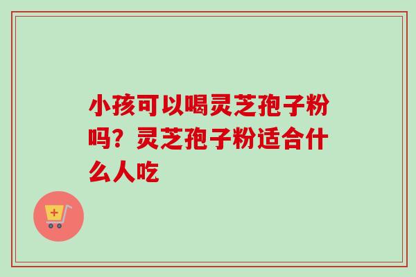 小孩可以喝灵芝孢子粉吗？灵芝孢子粉适合什么人吃