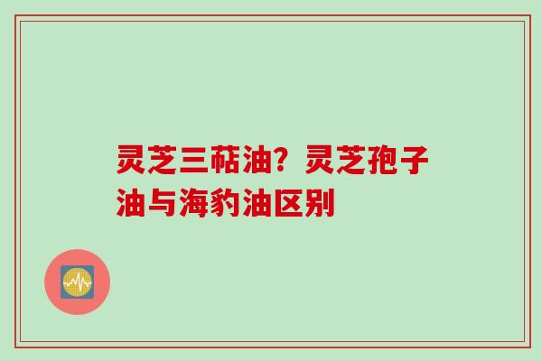 灵芝三萜油？灵芝孢子油与海豹油区别