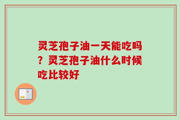 灵芝孢子油一天能吃吗？灵芝孢子油什么时候吃比较好