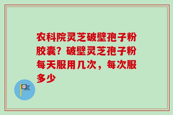农科院灵芝破壁孢子粉胶囊？破壁灵芝孢子粉每天服用几次，每次服多少