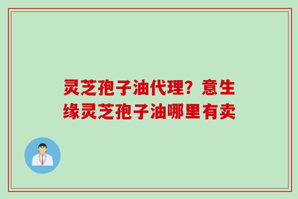 灵芝孢子油代理？意生缘灵芝孢子油哪里有卖