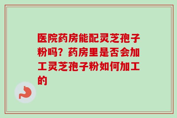 医院药房能配灵芝孢子粉吗？药房里是否会加工灵芝孢子粉如何加工的