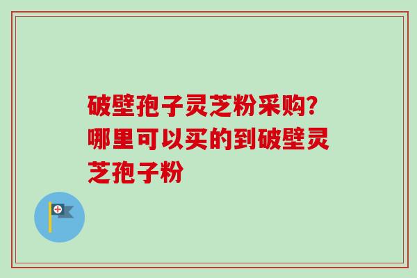 破壁孢子灵芝粉采购？哪里可以买的到破壁灵芝孢子粉