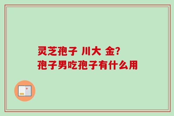 灵芝孢子 川大 金?孢子男吃孢子有什么用 灵芝孢子 川大 金?孢子男吃孢子有什么用