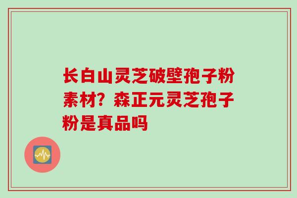 长白山灵芝破壁孢子粉素材？森正元灵芝孢子粉是真品吗