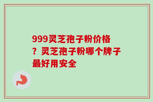 999灵芝孢子粉价格？灵芝孢子粉哪个牌子最好用安全