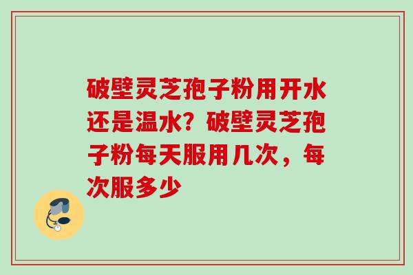 破壁灵芝孢子粉用开水还是温水？破壁灵芝孢子粉每天服用几次，每次服多少