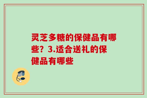 灵芝多糖的保健品有哪些？3.适合送礼的保健品有哪些