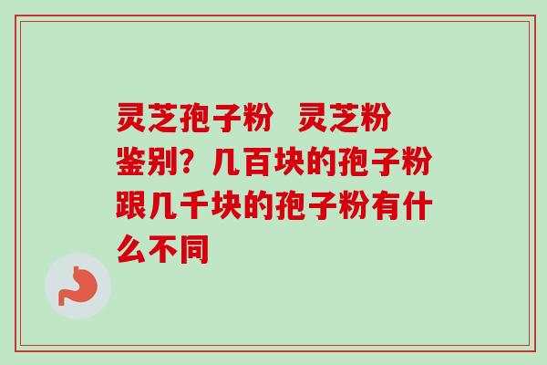 灵芝孢子粉  灵芝粉鉴别？几百块的孢子粉跟几千块的孢子粉有什么不同