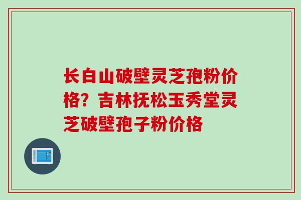 长白山破壁灵芝孢粉价格？吉林抚松玉秀堂灵芝破壁孢子粉价格