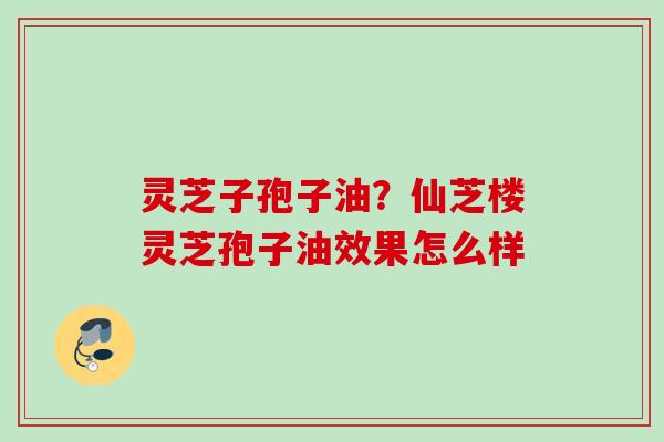 灵芝子孢子油?仙芝楼灵芝孢子油效果怎么样 灵芝子孢子油?仙芝楼灵芝孢子油效果怎么样