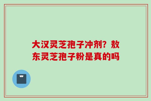 大汉灵芝孢子冲剂?敖东灵芝孢子粉是真的吗 大汉灵芝孢子冲剂?敖东灵芝孢子粉是真的吗