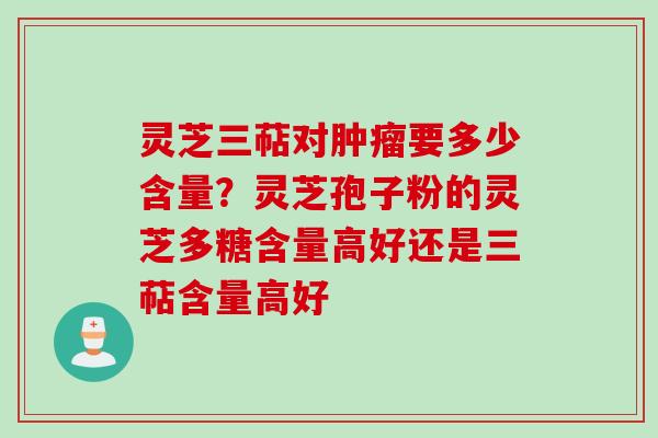 灵芝三萜对肿瘤要多少含量？灵芝孢子粉的灵芝多糖含量高好还是三萜含量高好