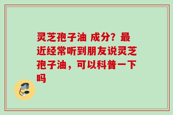 灵芝孢子油 成分？最近经常听到朋友说灵芝孢子油，可以科普一下吗